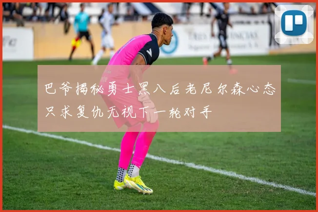 巴爷揭秘勇士黑八后老尼尔森心态只求复仇无视下一轮对手