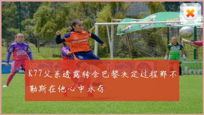 K77父亲透露转会巴黎决定过程那不勒斯在他心中永存