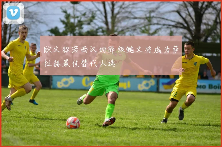欧文称若西汉姆降级鲍文将成为萨拉赫最佳替代人选
