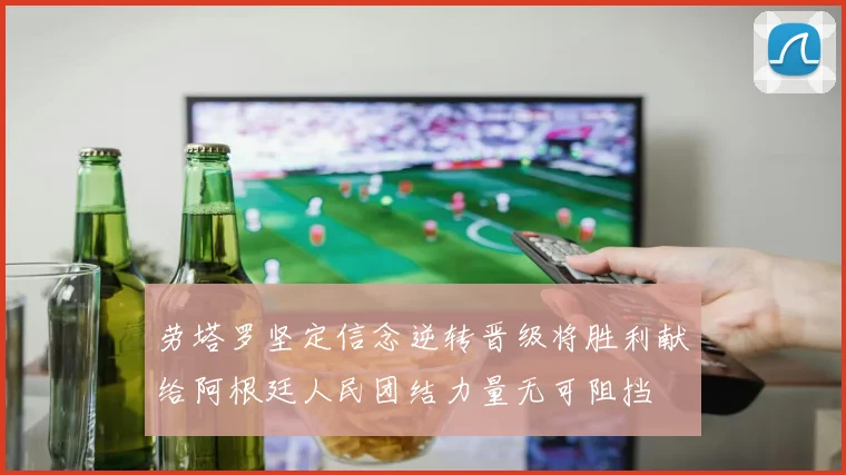 劳塔罗坚定信念逆转晋级将胜利献给阿根廷人民团结力量无可阻挡