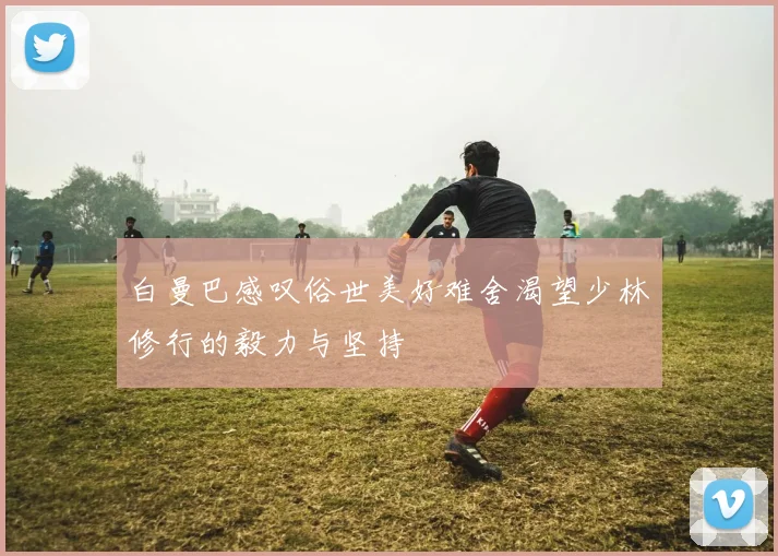 白曼巴感叹俗世美好难舍渴望少林修行的毅力与坚持