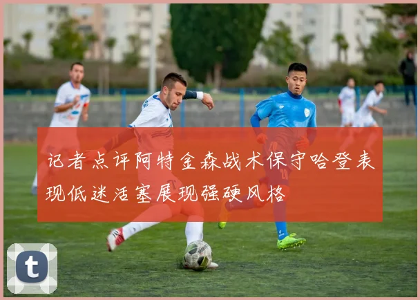 记者点评阿特金森战术保守哈登表现低迷活塞展现强硬风格