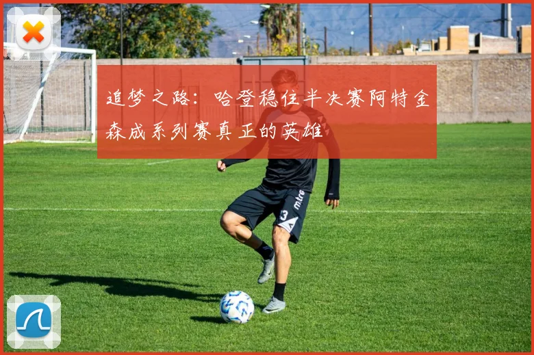 追梦之路：哈登稳住半决赛阿特金森成系列赛真正的英雄