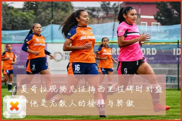 夏奇拉现场见证梅西里程碑时刻盛赞他是无数人的榜样与骄傲
