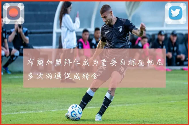 布朗加盟拜仁成为首要目标孔帕尼多次沟通促成转会