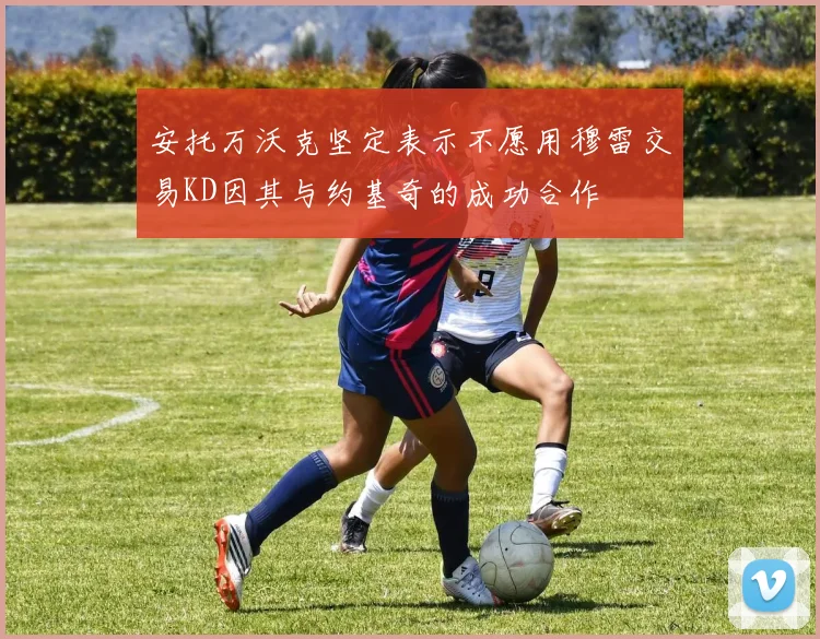 安托万沃克坚定表示不愿用穆雷交易KD因其与约基奇的成功合作