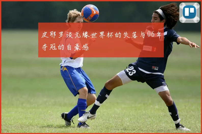 皮耶罗谈无缘世界杯的失落与06年夺冠的自豪感