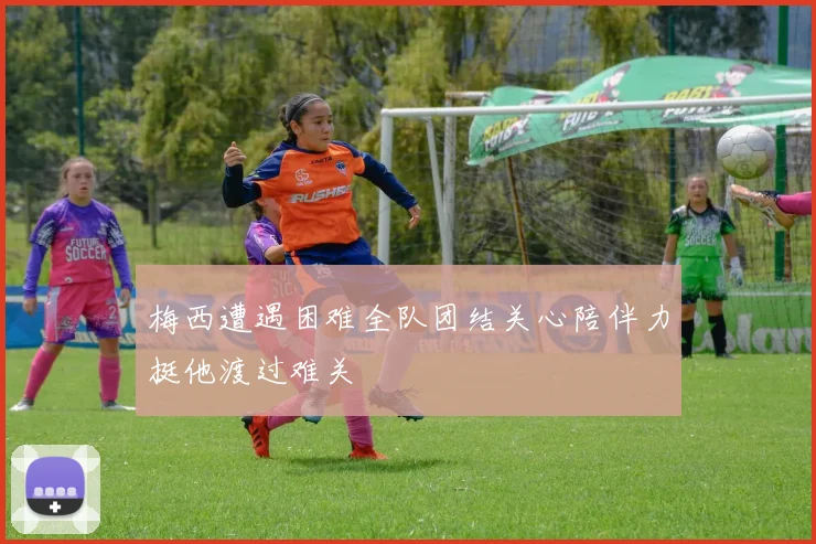 梅西遭遇困难全队团结关心陪伴力挺他渡过难关