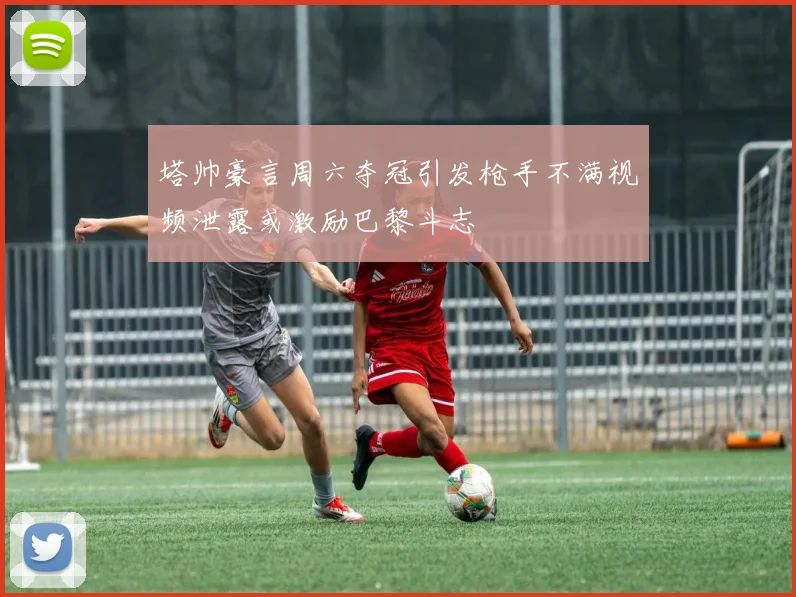 塔帅豪言周六夺冠引发枪手不满视频泄露或激励巴黎斗志