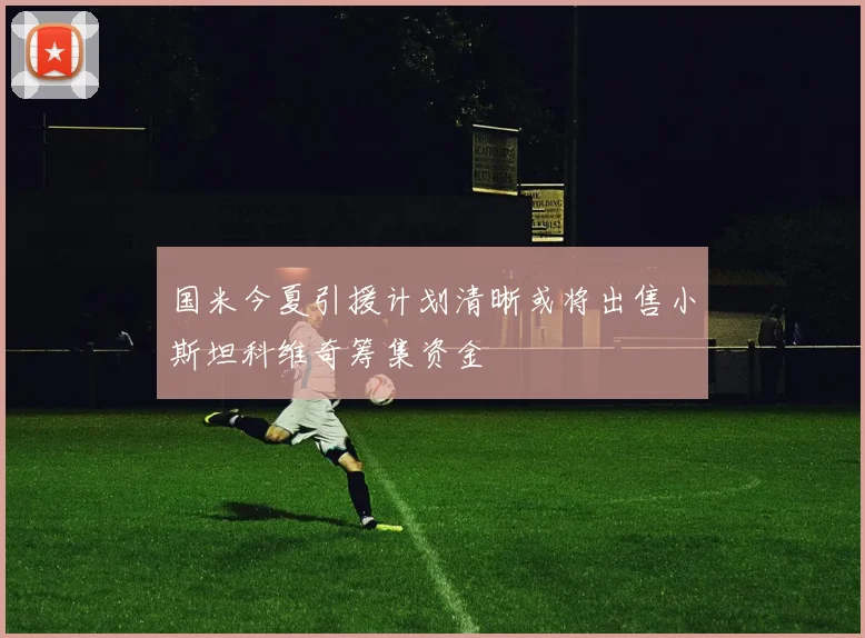 国米今夏引援计划清晰或将出售小斯坦科维奇筹集资金