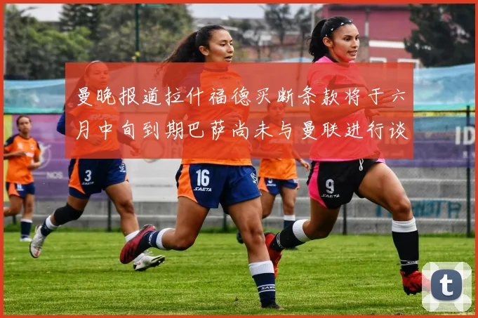 曼晚报道拉什福德买断条款将于六月中旬到期巴萨尚未与曼联进行谈判