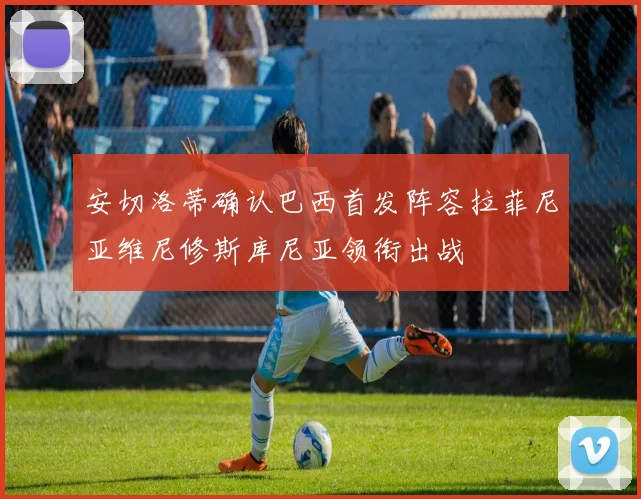 安切洛蒂确认巴西首发阵容拉菲尼亚维尼修斯库尼亚领衔出战